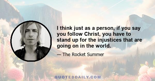 I think just as a person, if you say you follow Christ, you have to stand up for the injustices that are going on in the world.