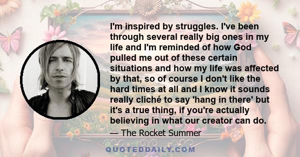 I'm inspired by struggles. I've been through several really big ones in my life and I'm reminded of how God pulled me out of these certain situations and how my life was affected by that, so of course I don't like the