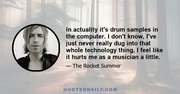 In actuality it's drum samples in the computer. I don't know, I've just never really dug into that whole technology thing, I feel like it hurts me as a musician a little.