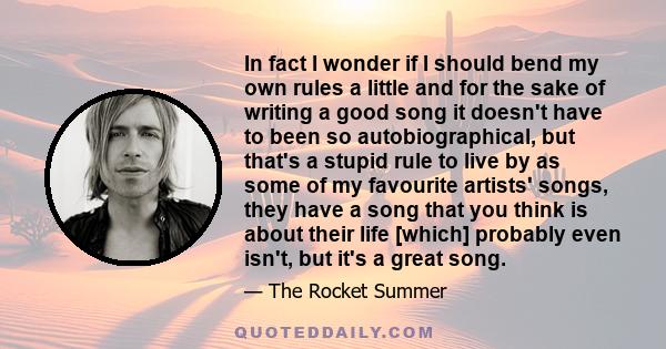 In fact I wonder if I should bend my own rules a little and for the sake of writing a good song it doesn't have to been so autobiographical, but that's a stupid rule to live by as some of my favourite artists' songs,