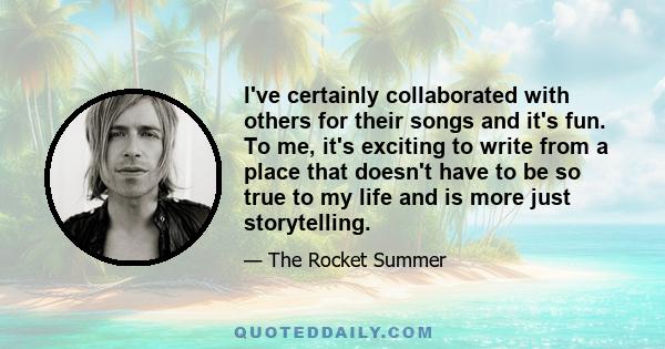 I've certainly collaborated with others for their songs and it's fun. To me, it's exciting to write from a place that doesn't have to be so true to my life and is more just storytelling.