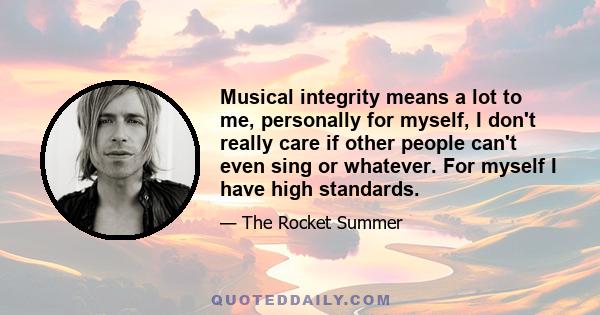 Musical integrity means a lot to me, personally for myself, I don't really care if other people can't even sing or whatever. For myself I have high standards.