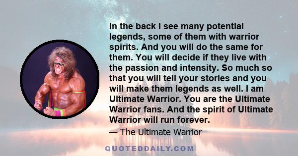 In the back I see many potential legends, some of them with warrior spirits. And you will do the same for them. You will decide if they live with the passion and intensity. So much so that you will tell your stories and 