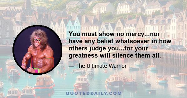 You must show no mercy...nor have any belief whatsoever in how others judge you...for your greatness will silence them all.