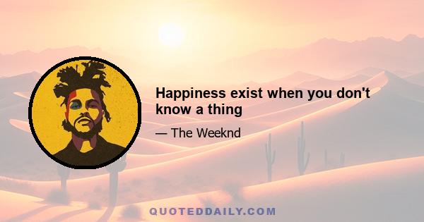 Happiness exist when you don't know a thing