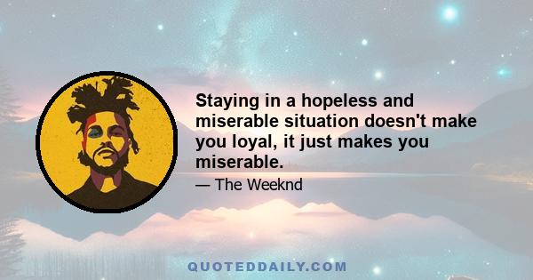 Staying in a hopeless and miserable situation doesn't make you loyal, it just makes you miserable.