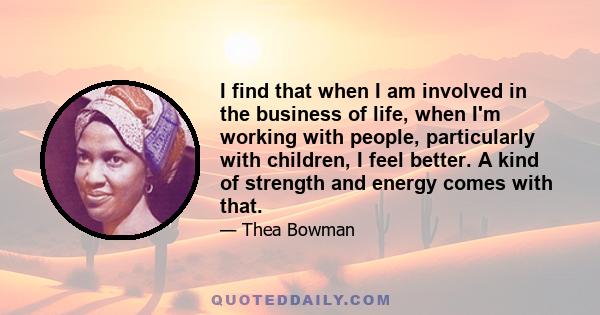 I find that when I am involved in the business of life, when I'm working with people, particularly with children, I feel better. A kind of strength and energy comes with that.