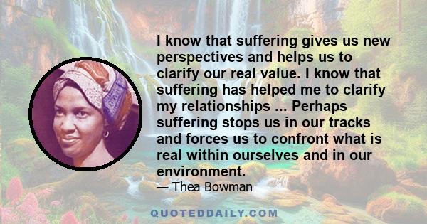 I know that suffering gives us new perspectives and helps us to clarify our real value. I know that suffering has helped me to clarify my relationships ... Perhaps suffering stops us in our tracks and forces us to