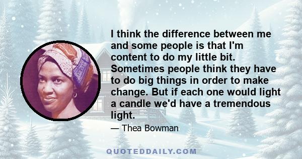 I think the difference between me and some people is that I'm content to do my little bit. Sometimes people think they have to do big things in order to make change. But if each one would light a candle we'd have a