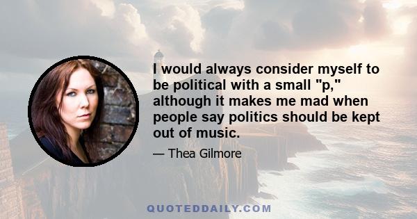 I would always consider myself to be political with a small p, although it makes me mad when people say politics should be kept out of music.