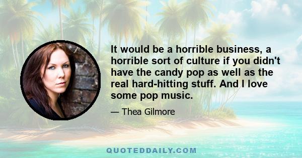 It would be a horrible business, a horrible sort of culture if you didn't have the candy pop as well as the real hard-hitting stuff. And I love some pop music.