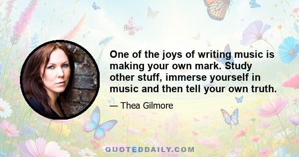 One of the joys of writing music is making your own mark. Study other stuff, immerse yourself in music and then tell your own truth.