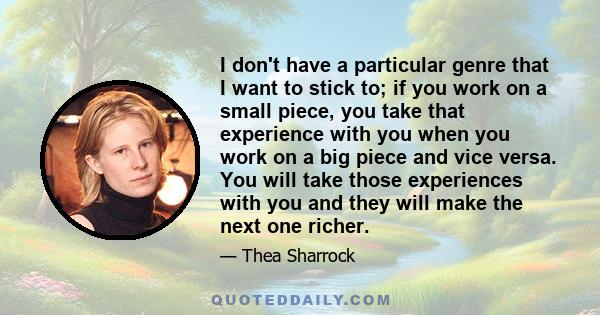 I don't have a particular genre that I want to stick to; if you work on a small piece, you take that experience with you when you work on a big piece and vice versa. You will take those experiences with you and they