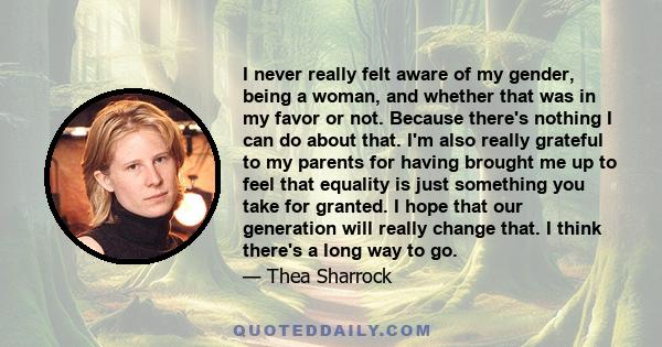 I never really felt aware of my gender, being a woman, and whether that was in my favor or not. Because there's nothing I can do about that. I'm also really grateful to my parents for having brought me up to feel that