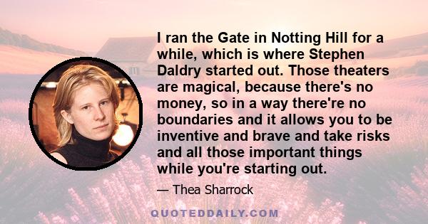 I ran the Gate in Notting Hill for a while, which is where Stephen Daldry started out. Those theaters are magical, because there's no money, so in a way there're no boundaries and it allows you to be inventive and brave 