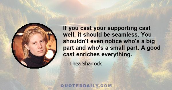 If you cast your supporting cast well, it should be seamless. You shouldn't even notice who's a big part and who's a small part. A good cast enriches everything.