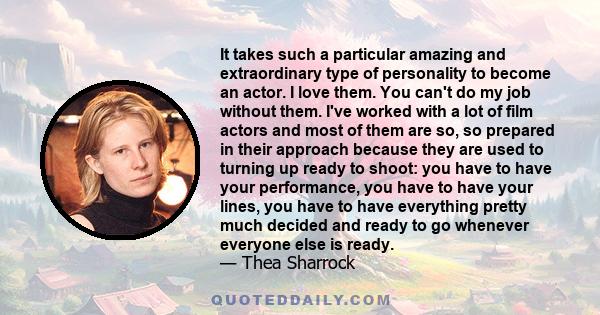 It takes such a particular amazing and extraordinary type of personality to become an actor. I love them. You can't do my job without them. I've worked with a lot of film actors and most of them are so, so prepared in