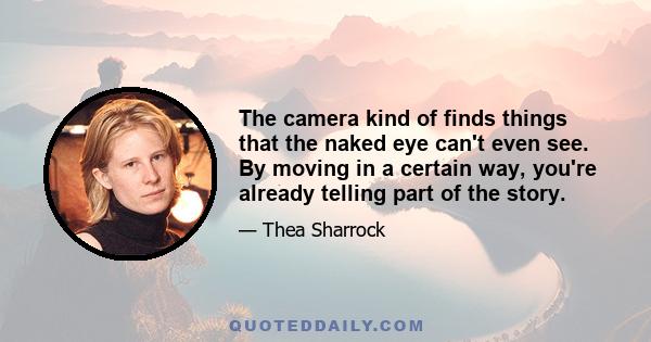 The camera kind of finds things that the naked eye can't even see. By moving in a certain way, you're already telling part of the story.