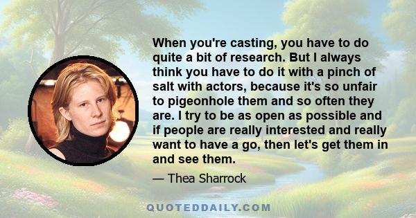 When you're casting, you have to do quite a bit of research. But I always think you have to do it with a pinch of salt with actors, because it's so unfair to pigeonhole them and so often they are. I try to be as open as 