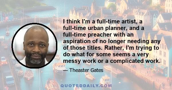 I think I'm a full-time artist, a full-time urban planner, and a full-time preacher with an aspiration of no longer needing any of those titles. Rather, I'm trying to do what for some seems a very messy work or a