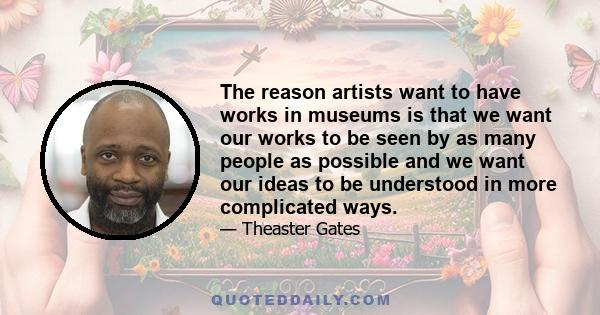 The reason artists want to have works in museums is that we want our works to be seen by as many people as possible and we want our ideas to be understood in more complicated ways.