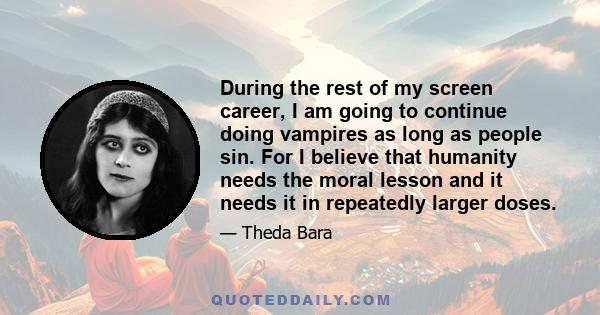 During the rest of my screen career, I am going to continue doing vampires as long as people sin. For I believe that humanity needs the moral lesson and it needs it in repeatedly larger doses.