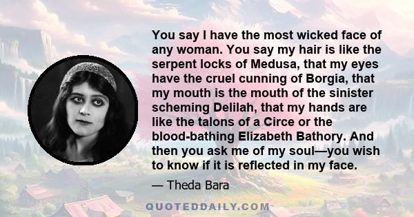 You say I have the most wicked face of any woman. You say my hair is like the serpent locks of Medusa, that my eyes have the cruel cunning of Borgia, that my mouth is the mouth of the sinister scheming Delilah, that my