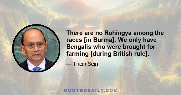 There are no Rohingya among the races [in Burma]. We only have Bengalis who were brought for farming [during British rule].