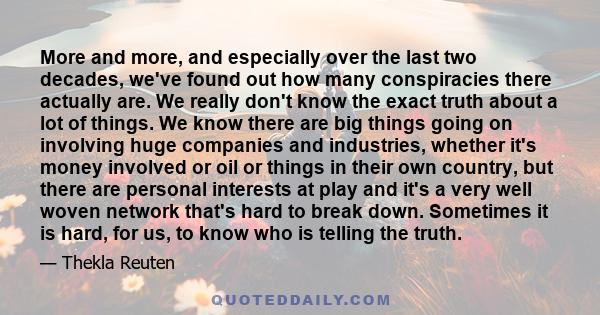 More and more, and especially over the last two decades, we've found out how many conspiracies there actually are. We really don't know the exact truth about a lot of things. We know there are big things going on