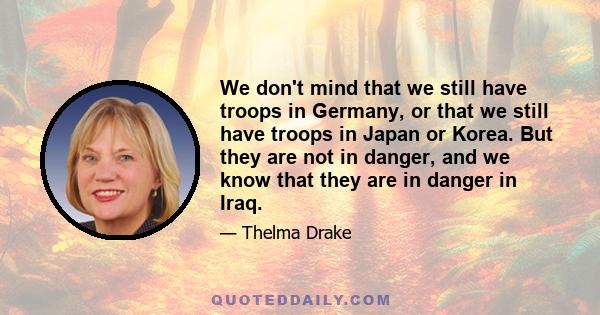 We don't mind that we still have troops in Germany, or that we still have troops in Japan or Korea. But they are not in danger, and we know that they are in danger in Iraq.