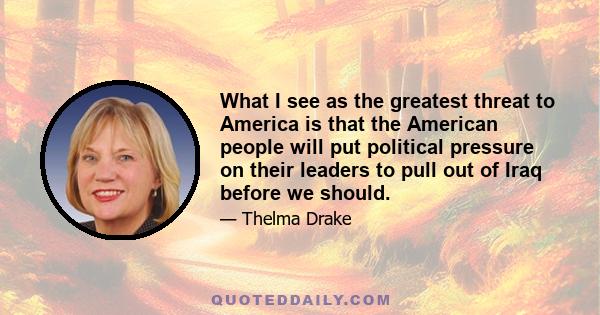 What I see as the greatest threat to America is that the American people will put political pressure on their leaders to pull out of Iraq before we should.