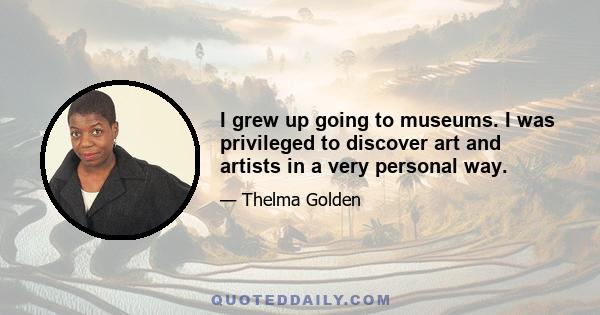 I grew up going to museums. I was privileged to discover art and artists in a very personal way.