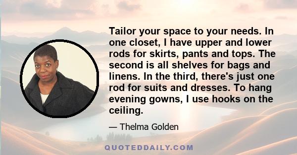 Tailor your space to your needs. In one closet, I have upper and lower rods for skirts, pants and tops. The second is all shelves for bags and linens. In the third, there's just one rod for suits and dresses. To hang