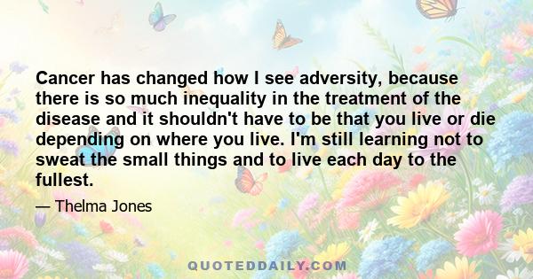 Cancer has changed how I see adversity, because there is so much inequality in the treatment of the disease and it shouldn't have to be that you live or die depending on where you live. I'm still learning not to sweat