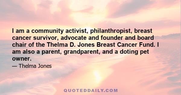 I am a community activist, philanthropist, breast cancer survivor, advocate and founder and board chair of the Thelma D. Jones Breast Cancer Fund. I am also a parent, grandparent, and a doting pet owner.