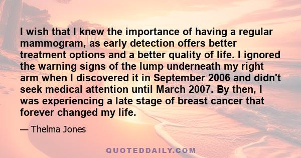 I wish that I knew the importance of having a regular mammogram, as early detection offers better treatment options and a better quality of life. I ignored the warning signs of the lump underneath my right arm when I