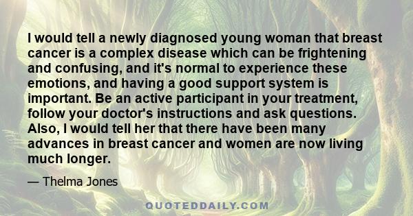 I would tell a newly diagnosed young woman that breast cancer is a complex disease which can be frightening and confusing, and it's normal to experience these emotions, and having a good support system is important. Be