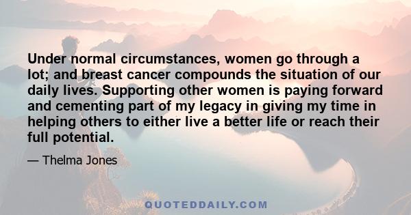 Under normal circumstances, women go through a lot; and breast cancer compounds the situation of our daily lives. Supporting other women is paying forward and cementing part of my legacy in giving my time in helping