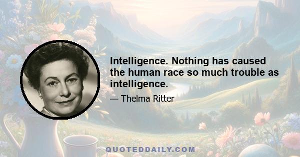 Intelligence. Nothing has caused the human race so much trouble as intelligence.