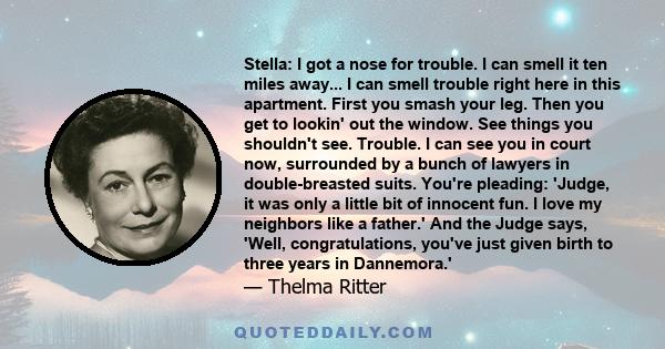 Stella: I got a nose for trouble. I can smell it ten miles away... I can smell trouble right here in this apartment. First you smash your leg. Then you get to lookin' out the window. See things you shouldn't see.