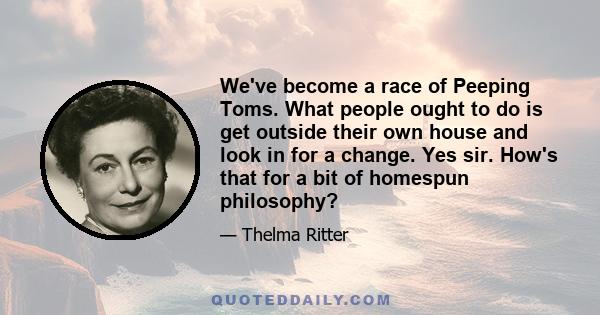 We've become a race of Peeping Toms. What people ought to do is get outside their own house and look in for a change. Yes sir. How's that for a bit of homespun philosophy?