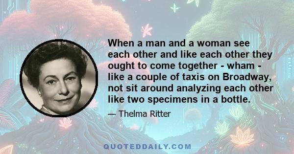 When a man and a woman see each other and like each other they ought to come together - wham - like a couple of taxis on Broadway, not sit around analyzing each other like two specimens in a bottle.