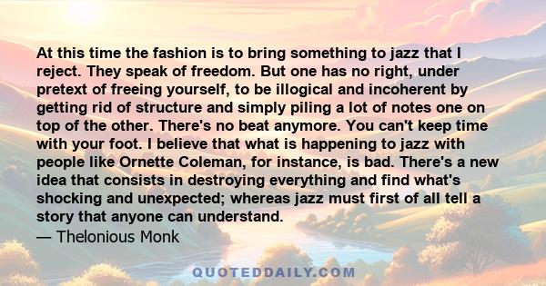 At this time the fashion is to bring something to jazz that I reject. They speak of freedom. But one has no right, under pretext of freeing yourself, to be illogical and incoherent by getting rid of structure and simply 