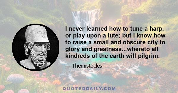 I never learned how to tune a harp, or play upon a lute; but I know how to raise a small and obscure city to glory and greatness...whereto all kindreds of the earth will pilgrim.
