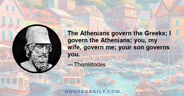 The Athenians govern the Greeks; I govern the Athenians; you, my wife, govern me; your son governs you.