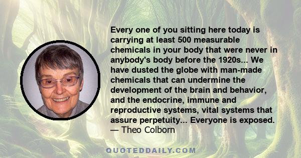 Every one of you sitting here today is carrying at least 500 measurable chemicals in your body that were never in anybody's body before the 1920s... We have dusted the globe with man-made chemicals that can undermine