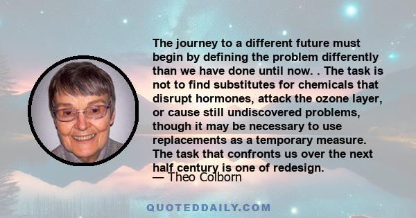 The journey to a different future must begin by defining the problem differently than we have done until now. . The task is not to find substitutes for chemicals that disrupt hormones, attack the ozone layer, or cause