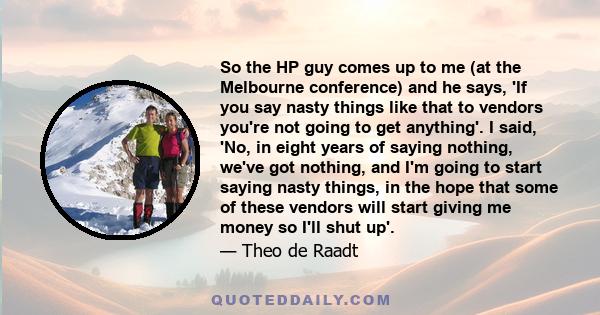 So the HP guy comes up to me (at the Melbourne conference) and he says, 'If you say nasty things like that to vendors you're not going to get anything'. I said, 'No, in eight years of saying nothing, we've got nothing,