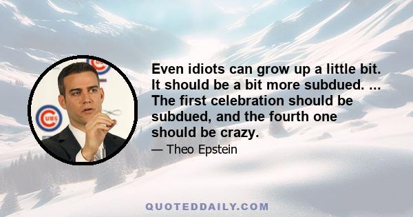 Even idiots can grow up a little bit. It should be a bit more subdued. ... The first celebration should be subdued, and the fourth one should be crazy.