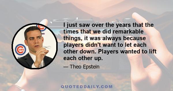 I just saw over the years that the times that we did remarkable things, it was always because players didn't want to let each other down. Players wanted to lift each other up.